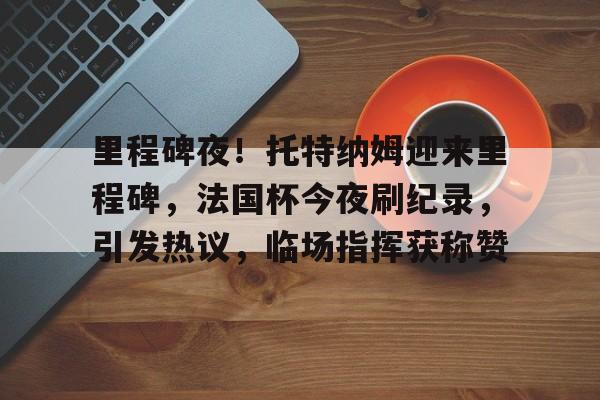 包含里程碑夜！托特纳姆迎来里程碑，法国杯今夜刷纪录，引发热议，临场指挥获称赞的词条